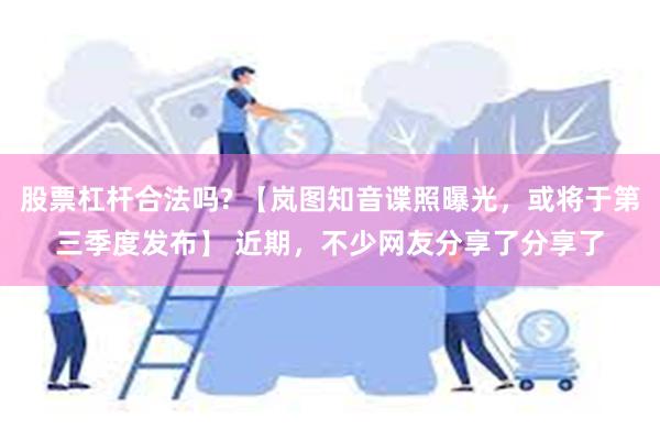 股票杠杆合法吗? 【岚图知音谍照曝光，或将于第三季度发布】 近期，不少网友分享了分享了