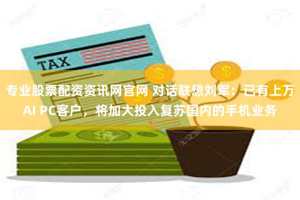 专业股票配资资讯网官网 对话联想刘军：已有上万AI PC客户，将加大投入复苏国内的手机业务