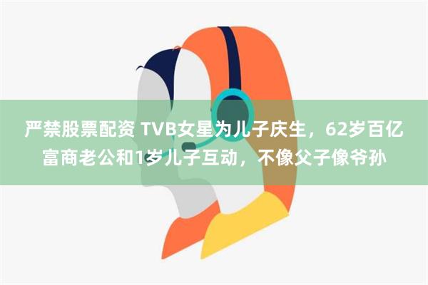 严禁股票配资 TVB女星为儿子庆生，62岁百亿富商老公和1岁儿子互动，不像父子像爷孙