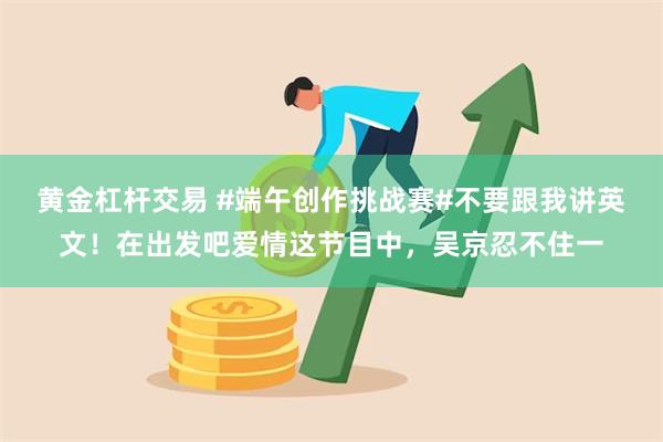 黄金杠杆交易 #端午创作挑战赛#不要跟我讲英文！在出发吧爱情这节目中，吴京忍不住一