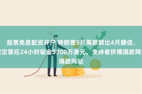 股票免息配资开户 特朗普5月筹款额比4月翻倍，被定罪后24小时吸金5300万美元，支持者挤爆捐款网站