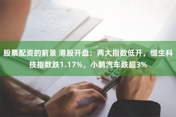 股票配资的前景 港股开盘：两大指数低开，恒生科技指数跌1.17%，小鹏汽车跌超3%