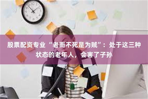 股票配资专业 “老而不死是为贼”：处于这三种状态的老年人，会害了子孙