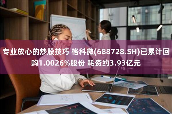 专业放心的炒股技巧 格科微(688728.SH)已累计回购1.0026%股份 耗资约3.93亿元