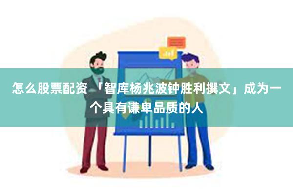 怎么股票配资 「智库杨兆波钟胜利撰文」成为一个具有谦卑品质的人