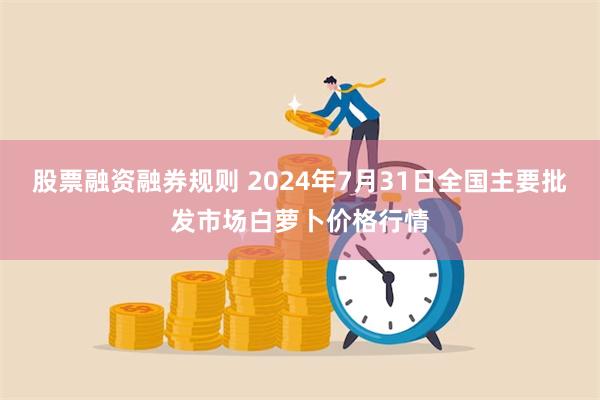 股票融资融券规则 2024年7月31日全国主要批发市场白萝卜价格行情