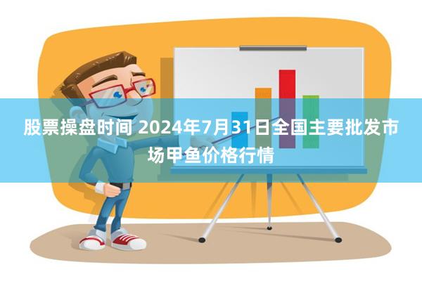 股票操盘时间 2024年7月31日全国主要批发市场甲鱼价格行情