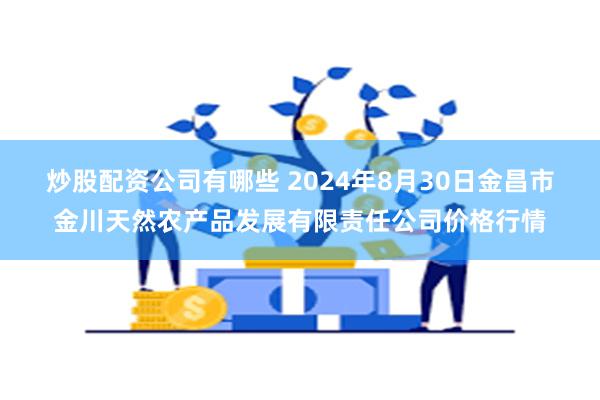 炒股配资公司有哪些 2024年8月30日金昌市金川天然农产品发展有限责任公司价格行情