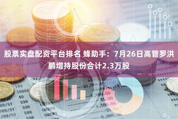 股票实盘配资平台排名 蜂助手：7月26日高管罗洪鹏增持股份合计2.3万股