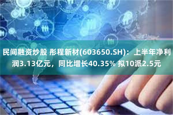 民间融资炒股 彤程新材(603650.SH)：上半年净利润3.13亿元，同比增长40.35% 拟10派2.5元