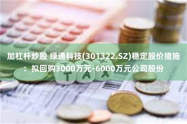 加杠杆炒股 绿通科技(301322.SZ)稳定股价措施：拟回购3000万元-6000万元公司股份