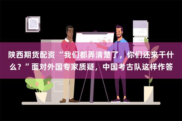 陕西期货配资 “我们都弄清楚了，你们还来干什么？”面对外国专家质疑，中国考古队这样作答