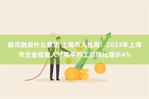 股市融资什么意思 上海市人社局：2023年上海市企业技能人才年平均工资同比增长4%