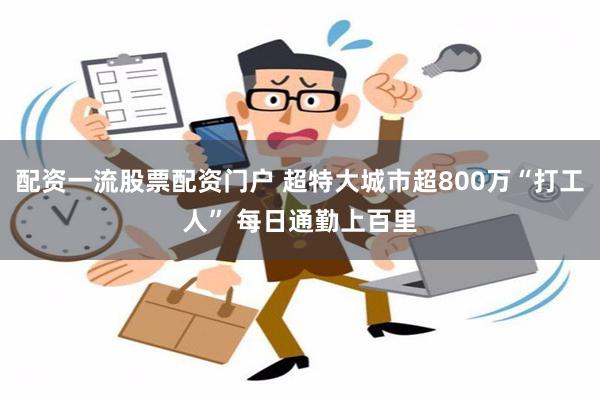 配资一流股票配资门户 超特大城市超800万“打工人” 每日通勤上百里