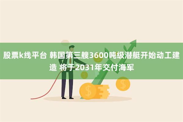 股票k线平台 韩国第三艘3600吨级潜艇开始动工建造 将于2031年交付海军