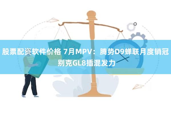 股票配资软件价格 7月MPV：腾势D9蝉联月度销冠 别克GL8插混发力