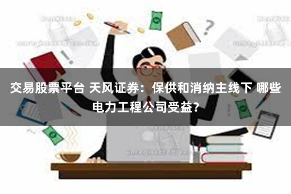 交易股票平台 天风证券：保供和消纳主线下 哪些电力工程公司受益？