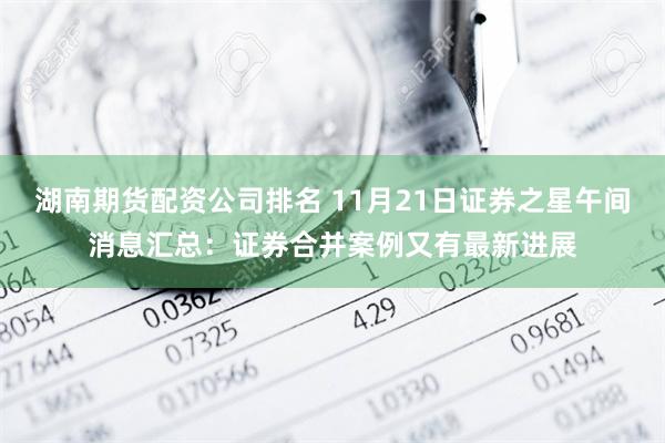 湖南期货配资公司排名 11月21日证券之星午间消息汇总：证券合并案例又有最新进展