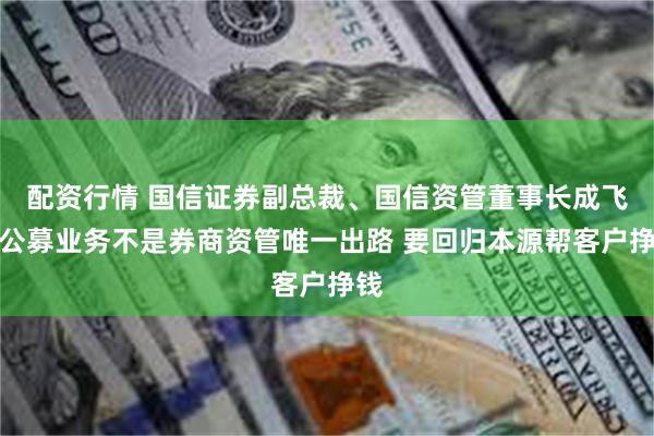 配资行情 国信证券副总裁、国信资管董事长成飞：公募业务不是券商资管唯一出路 要回归本源帮客户挣钱