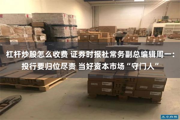 杠杆炒股怎么收费 证券时报社常务副总编辑周一：投行要归位尽责 当好资本市场“守门人”