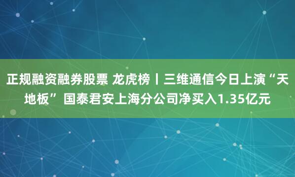 正规融资融券股票 龙虎榜丨三维通信今日上演“天地板” 国泰君安上海分公司净买入1.35亿元