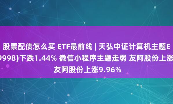 股票配债怎么买 ETF最前线 | 天弘中证计算机主题ETF(159998)下跌1.44% 微信小程序主题走弱 友阿股份上涨9.96%