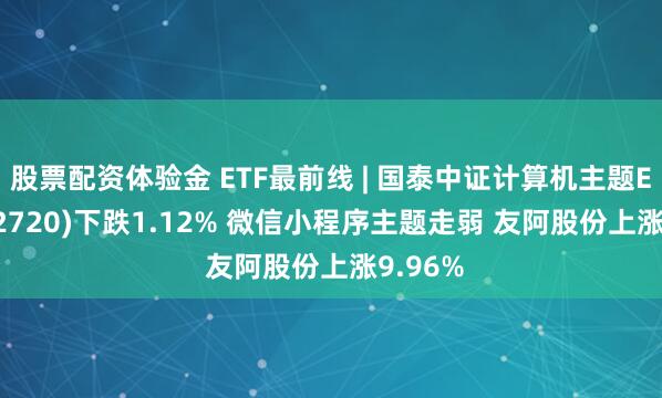 股票配资体验金 ETF最前线 | 国泰中证计算机主题ETF(512720)下跌1.12% 微信小程序主题走弱 友阿股份上涨9.96%