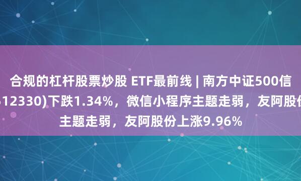 合规的杠杆股票炒股 ETF最前线 | 南方中证500信息技术ETF(512330)下跌1.34%，微信小程序主题走弱，友阿股份上涨9.96%