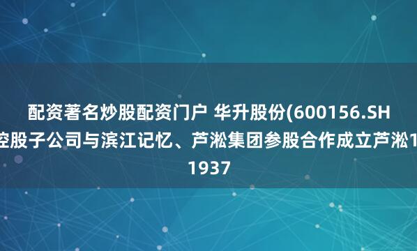 配资著名炒股配资门户 华升股份(600156.SH)：控股子公司与滨江记忆、芦淞集团参股合作成立芦淞1937