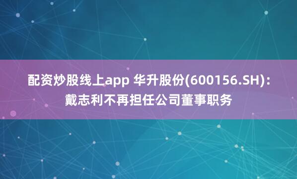 配资炒股线上app 华升股份(600156.SH)：戴志利不再担任公司董事职务