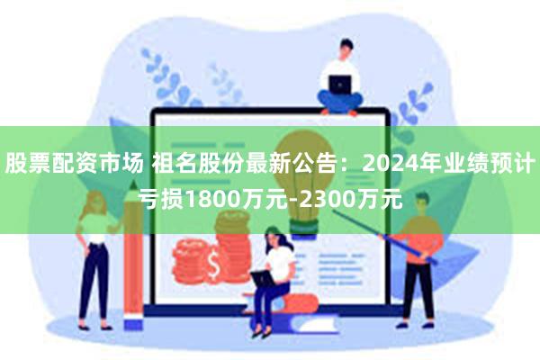 股票配资市场 祖名股份最新公告：2024年业绩预计亏损1800万元-2300万元