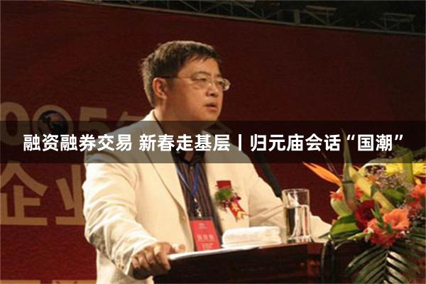 融资融券交易 新春走基层丨归元庙会话“国潮”