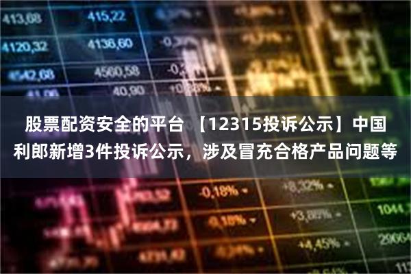 股票配资安全的平台 【12315投诉公示】中国利郎新增3件投诉公示，涉及冒充合格产品问题等