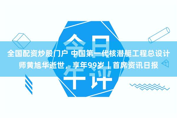 全国配资炒股门户 中国第一代核潜艇工程总设计师黄旭华逝世，享年99岁｜首席资讯日报