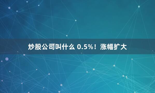 炒股公司叫什么 0.5%！涨幅扩大