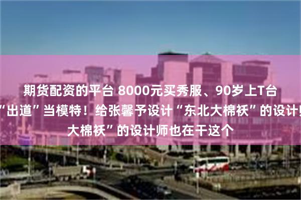 期货配资的平台 8000元买秀服、90岁上T台?老人中流行“出道”当模特！给张馨予设计“东北大棉袄”的设计师也在干这个