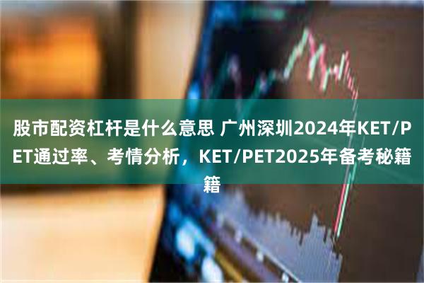 股市配资杠杆是什么意思 广州深圳2024年KET/PET通过率、考情分析，KET/PET2025年备考秘籍