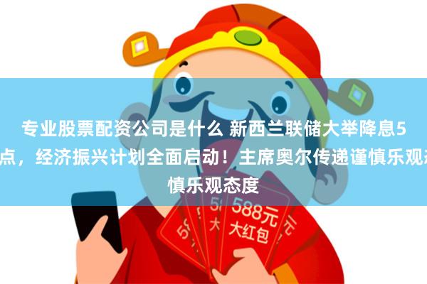 专业股票配资公司是什么 新西兰联储大举降息50基点，经济振兴计划全面启动！主席奥尔传递谨慎乐观态度