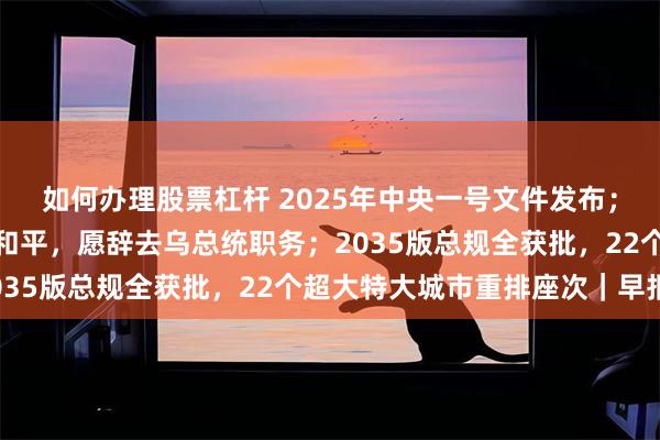 如何办理股票杠杆 2025年中央一号文件发布；泽连斯基：如果能带来和平，愿辞去乌总统职务；2035版总规全获批，22个超大特大城市重排座次｜早报