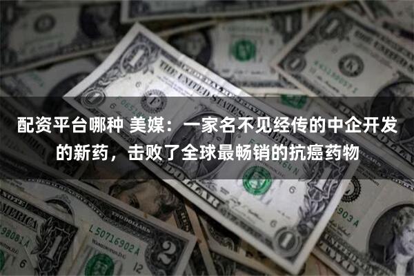 配资平台哪种 美媒：一家名不见经传的中企开发的新药，击败了全球最畅销的抗癌药物