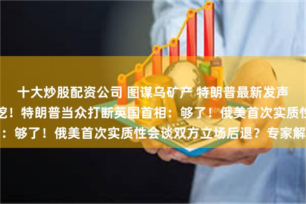 十大炒股配资公司 图谋乌矿产 特朗普最新发声：我们会一直挖呀挖呀挖！特朗普当众打断英国首相：够了！俄美首次实质性会谈双方立场后退？专家解读