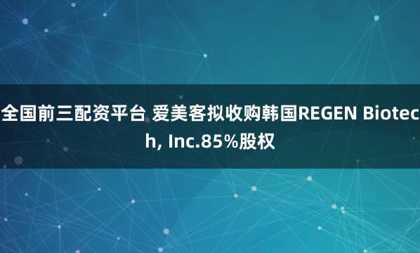 全国前三配资平台 爱美客拟收购韩国REGEN Biotech, Inc.85%股权