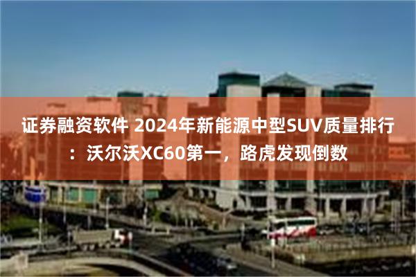 证券融资软件 2024年新能源中型SUV质量排行：沃尔沃XC60第一，路虎发现倒数